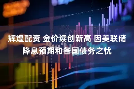 辉煌配资 金价续创新高 因美联储降息预期和各国债务之忧