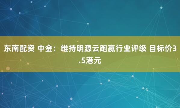 东南配资 中金：维持明源云跑赢行业评级 目标价3.5港元