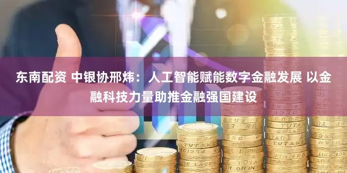 东南配资 中银协邢炜：人工智能赋能数字金融发展 以金融科技力量助推金融强国建设