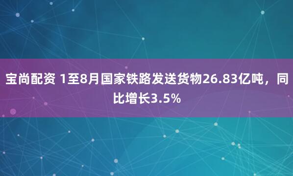 宝尚配资 1至8月国家铁路发送货物26.83亿吨，同比增长3.5%