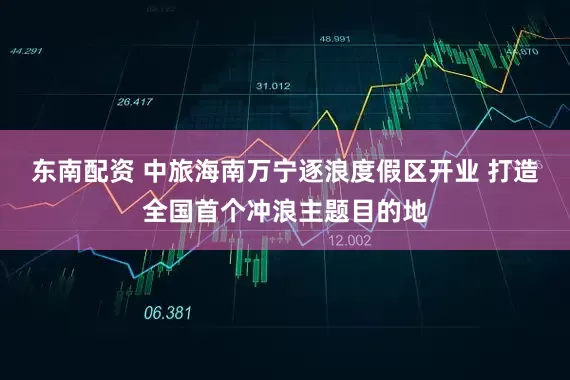 东南配资 中旅海南万宁逐浪度假区开业 打造全国首个冲浪主题目的地