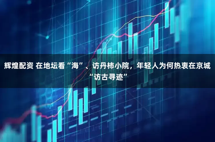 辉煌配资 在地坛看“海”、访丹柿小院，年轻人为何热衷在京城“访古寻迹”