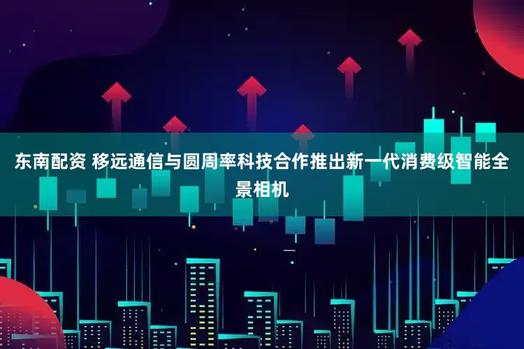 东南配资 移远通信与圆周率科技合作推出新一代消费级智能全景相机
