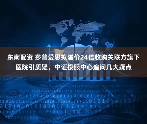 东南配资 莎普爱思拟溢价24倍收购关联方旗下医院引质疑，中证投服中心追问几大疑点