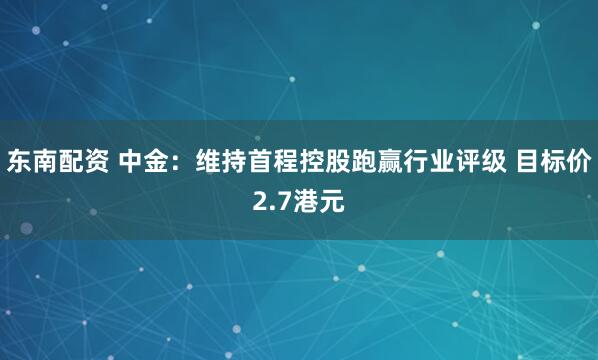东南配资 中金：维持首程控股跑赢行业评级 目标价2.7港元