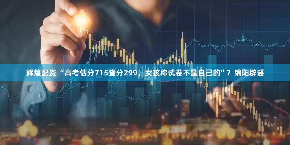 辉煌配资 “高考估分715查分299，女孩称试卷不是自己的”？绵阳辟谣